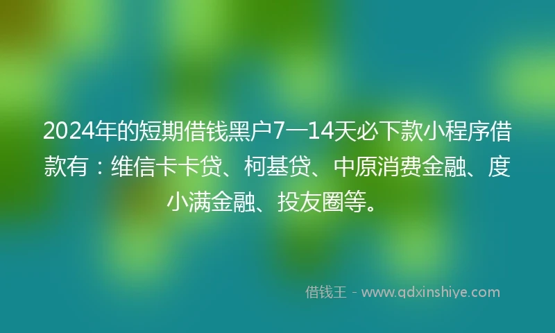 2024年的短期借钱黑户7一14天必下款小程序借款有：维信卡卡贷、柯基贷、中原消费金融、度小满金融、投友圈等。