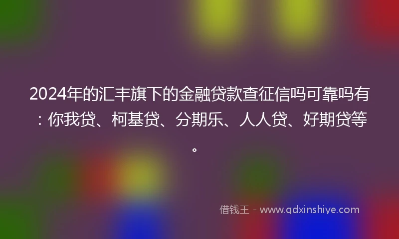 2024年的汇丰旗下的金融贷款查征信吗可靠吗有:你我贷、柯基贷、分期乐、人人贷、好期贷等。