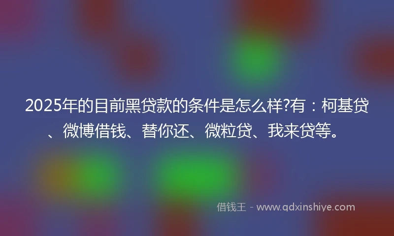 2025年的目前黑贷款的条件是怎么样?有：柯基贷、微博借钱、替你还、微粒贷、我来贷等。