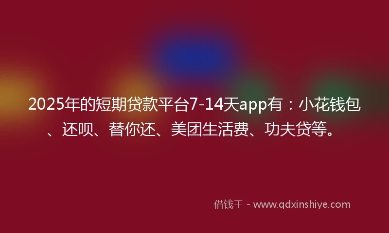2025年的短期贷款平台7-14天app有：小花钱包、还呗、替你还、美团生活费、功夫贷等。