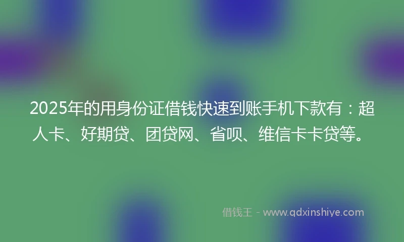 2025年的用身份证借钱快速到账手机下款有：超人卡、好期贷、团贷网、省呗、维信卡卡贷等。