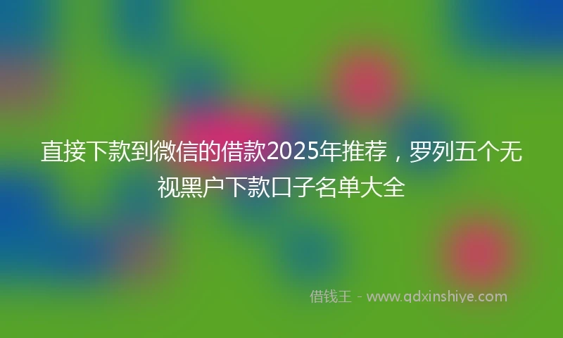 直接下款到微信的借款2025年推荐，罗列五个无视黑户下款口子名单大全