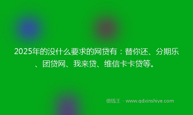 2025年的没什么要求的网贷有：替你还、分期乐、团贷网、我来贷、维信卡卡贷等。