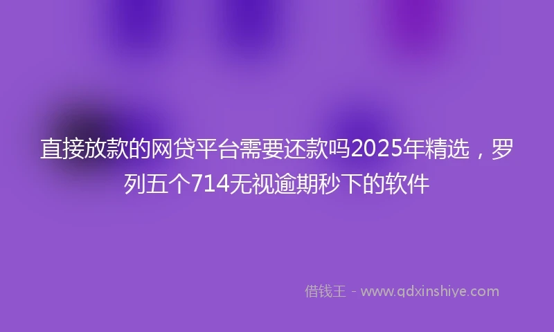 直接放款的网贷平台需要还款吗2025年精选，罗列五个714无视逾期秒下的软件