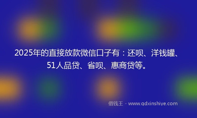 2025年的直接放款微信口子有：还呗、洋钱罐、51人品贷、省呗、惠商贷等。