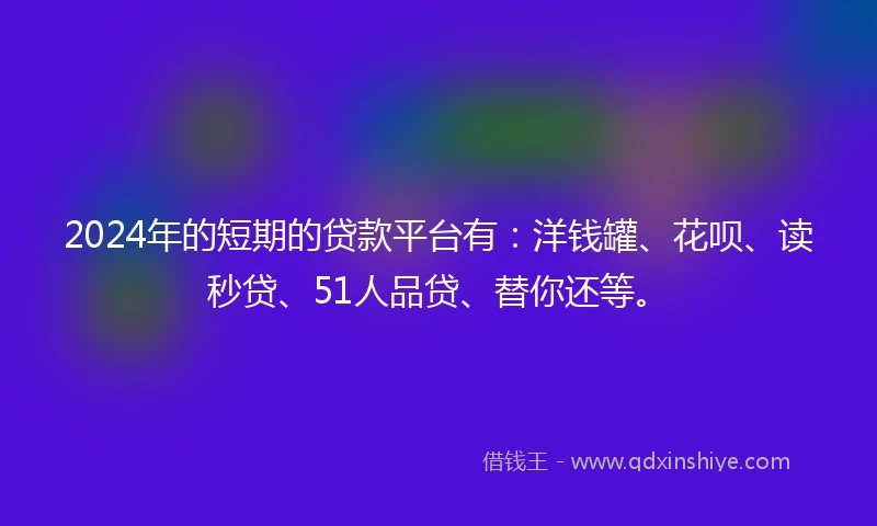 2024年的短期的贷款平台有：洋钱罐、花呗、读秒贷、51人品贷、替你还等。