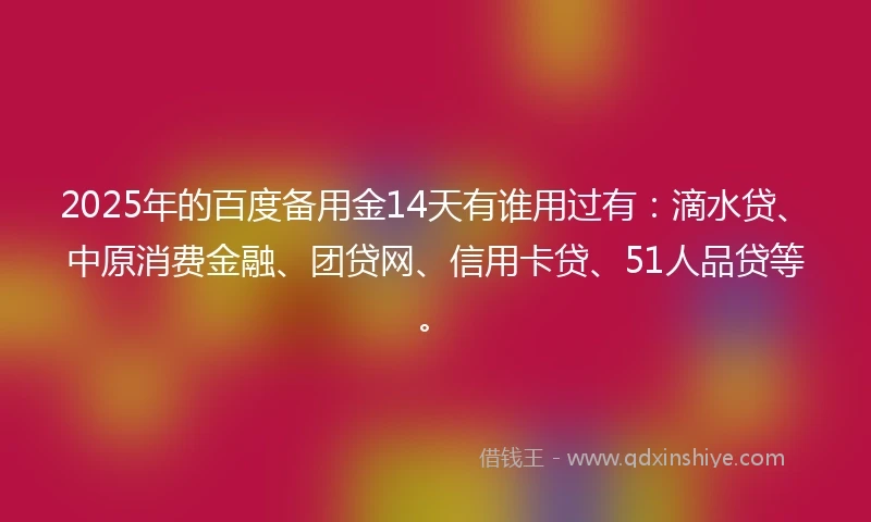 2025年的百度备用金14天有谁用过有：滴水贷、中原消费金融、团贷网、信用卡贷、51人品贷等。