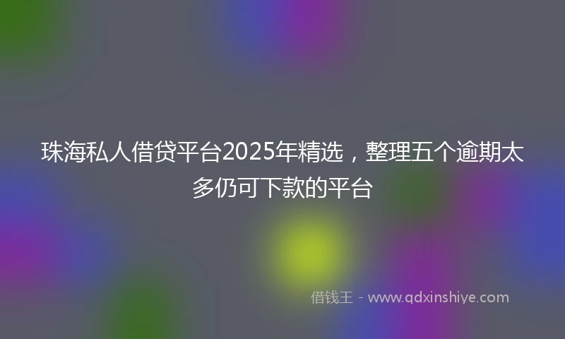 珠海私人借贷平台2025年精选，整理五个逾期太多仍可下款的平台