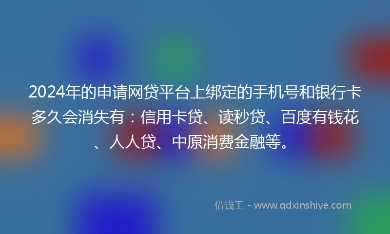 2024年的申请网贷平台上绑定的手机号和银行卡多久会消失有：信用卡贷、读秒贷、百度有钱花、人人贷、中原消费金融等。