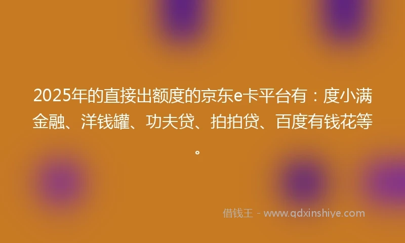 2025年的直接出额度的京东e卡平台有：度小满金融、洋钱罐、功夫贷、拍拍贷、百度有钱花等。