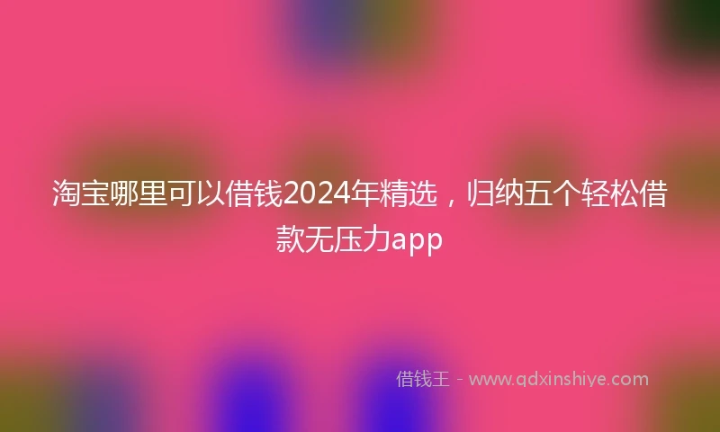 淘宝哪里可以借钱2024年精选，归纳五个轻松借款无压力app