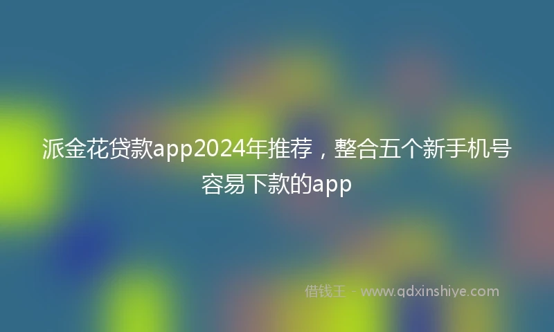 派金花贷款app2024年推荐，整合五个新手机号容易下款的app