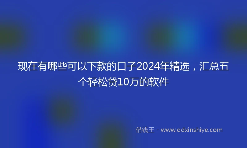 现在有哪些可以下款的口子2024年精选，汇总五个轻松贷10万的软件