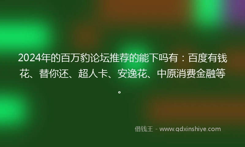 2024年的百万豹论坛推荐的能下吗有：百度有钱花、替你还、超人卡、安逸花、中原消费金融等。