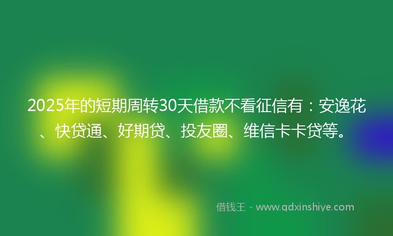 2025年的短期周转30天借款不看征信有：安逸花、快贷通、好期贷、投友圈、维信卡卡贷等。