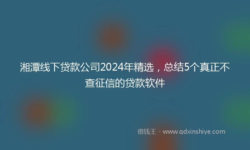 湘潭线下贷款公司2024年精选，总结5个真正不查征信的贷款软件