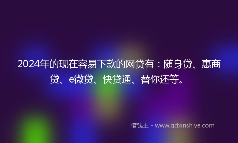 2024年的现在容易下款的网贷有：随身贷、惠商贷、e微贷、快贷通、替你还等。