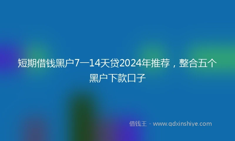 短期借钱黑户7一14天贷2024年推荐，整合五个黑户下款口子