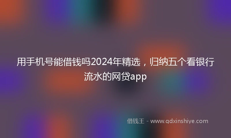 用手机号能借钱吗2024年精选，归纳五个看银行流水的网贷app