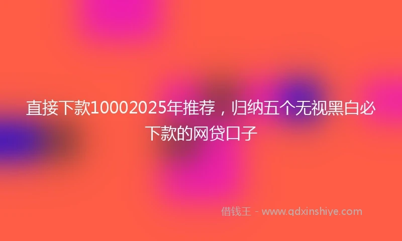 直接下款10002025年推荐，归纳五个无视黑白必下款的网贷口子