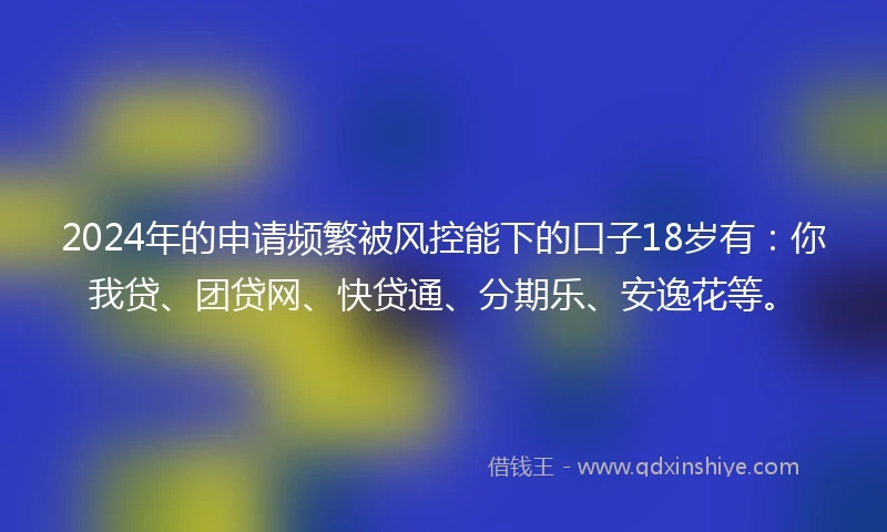 2024年的申请频繁被风控能下的口子18岁有：你我贷、团贷网、快贷通、分期乐、安逸花等。