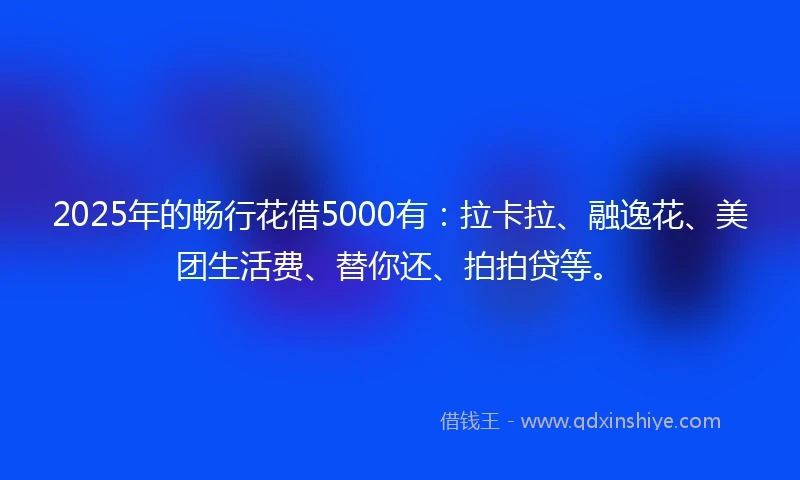 2025年的畅行花借5000有：拉卡拉、融逸花、美团生活费、替你还、拍拍贷等。