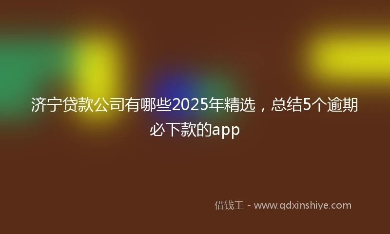 济宁贷款公司有哪些2025年精选，总结5个逾期必下款的app