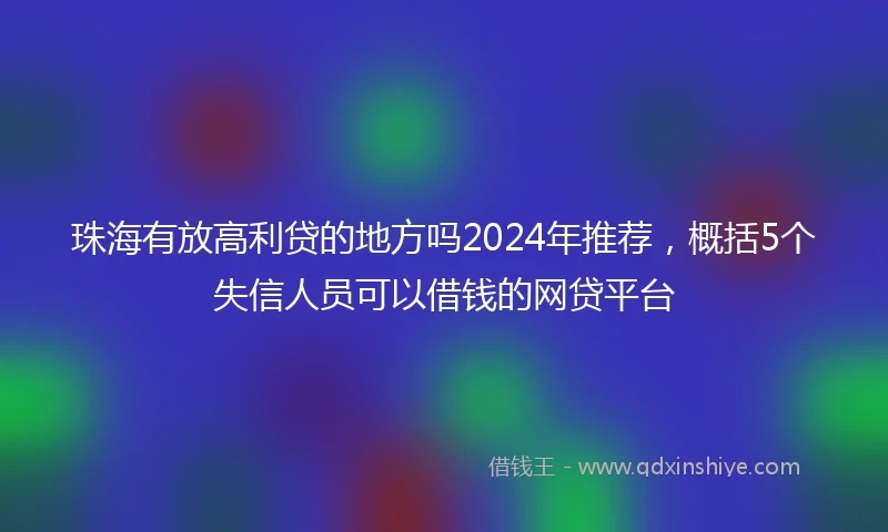珠海有放高利贷的地方吗2024年推荐，概括5个失信人员可以借钱的网贷平台