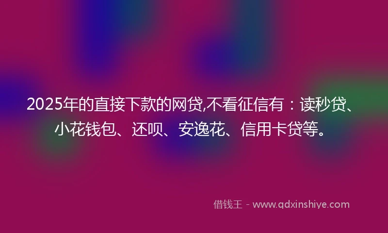 2025年的直接下款的网贷,不看征信有：读秒贷、小花钱包、还呗、安逸花、信用卡贷等。