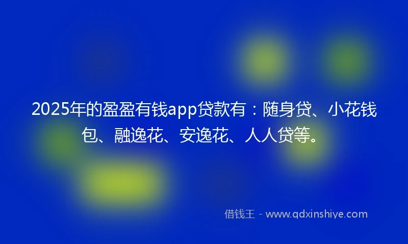 2025年的盈盈有钱app贷款有：随身贷、小花钱包、融逸花、安逸花、人人贷等。