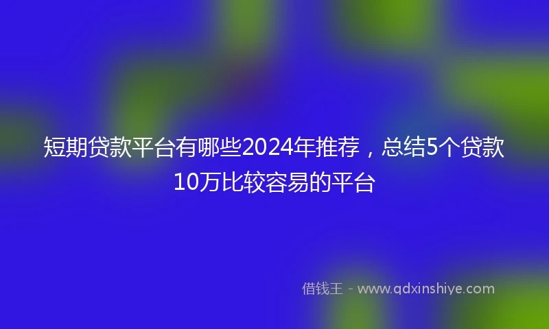 短期贷款平台有哪些2024年推荐，总结5个贷款10万比较容易的平台