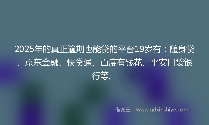 2025年的真正逾期也能贷的平台19岁有：随身贷、京东金融、快贷通、百度有钱花、平安口袋银行等。