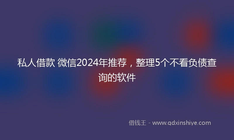 私人借款 微信2024年推荐，整理5个不看负债查询的软件