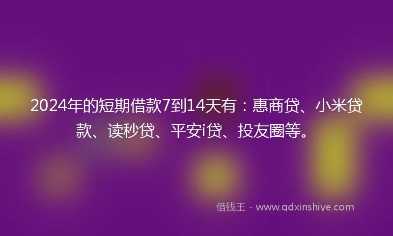 2024年的短期借款7到14天有：惠商贷、小米贷款、读秒贷、平安i贷、投友圈等。