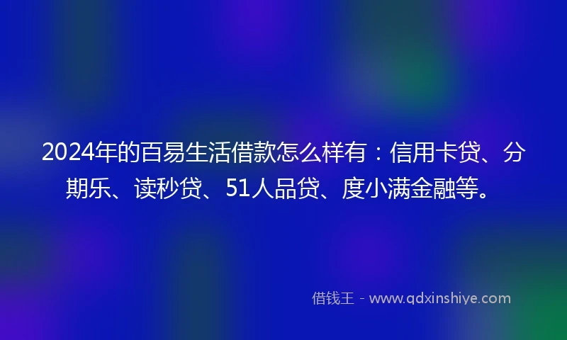 2024年的百易生活借款怎么样有：信用卡贷、分期乐、读秒贷、51人品贷、度小满金融等。