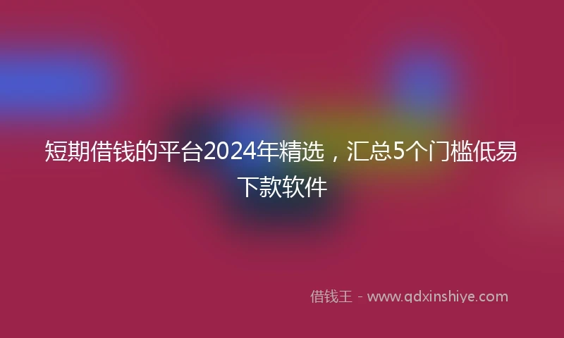 短期借钱的平台2024年精选，汇总5个门槛低易下款软件