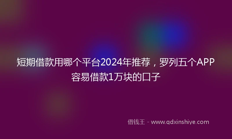短期借款用哪个平台2024年推荐，罗列五个APP容易借款1万块的口子