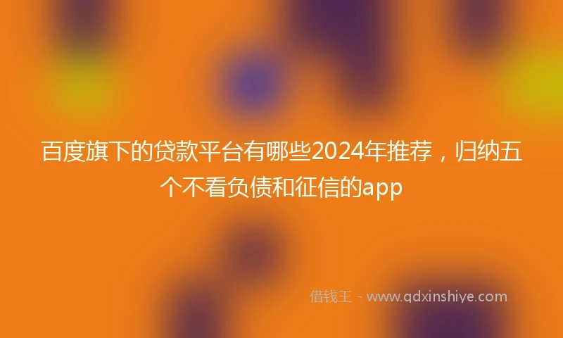 百度旗下的贷款平台有哪些2024年推荐，归纳五个不看负债和征信的app