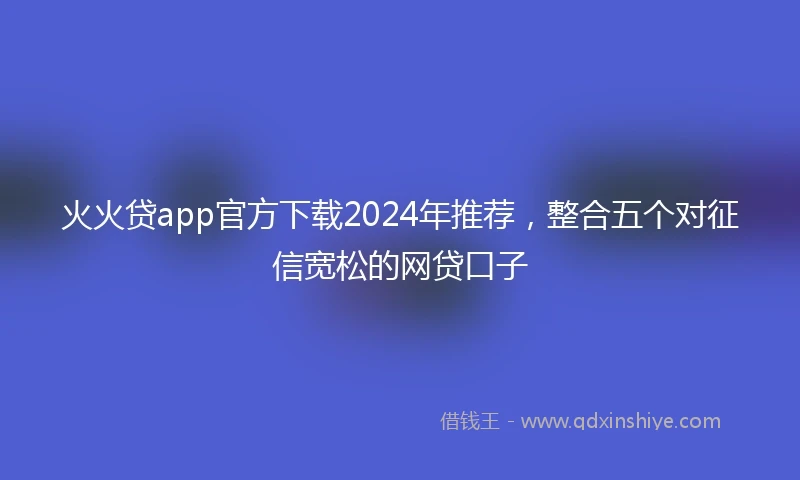 火火贷app官方下载2024年推荐，整合五个对征信宽松的网贷口子