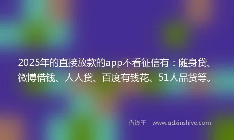 2025年的直接放款的app不看征信有：随身贷、微博借钱、人人贷、百度有钱花、51人品贷等。