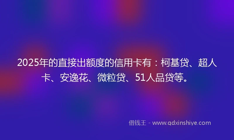 2025年的直接出额度的信用卡有：柯基贷、超人卡、安逸花、微粒贷、51人品贷等。