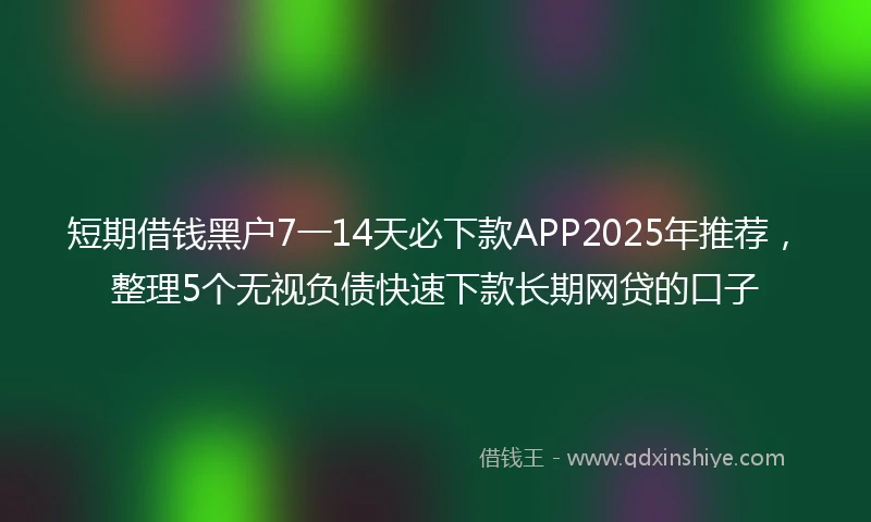 短期借钱黑户7一14天必下款APP2025年推荐，整理5个无视负债快速下款长期网贷的口子