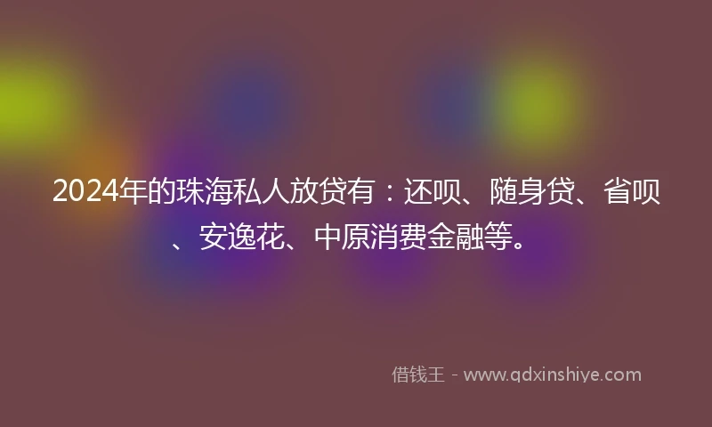 2024年的珠海私人放贷有：还呗、随身贷、省呗、安逸花、中原消费金融等。