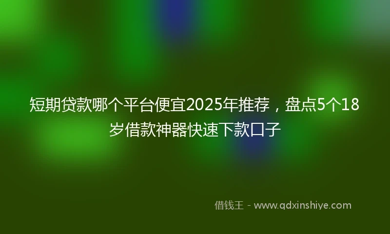 短期贷款哪个平台便宜2025年推荐，盘点5个18岁借款神器快速下款口子
