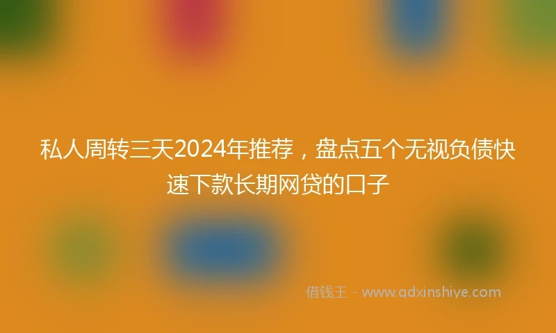 私人周转三天2024年推荐，盘点五个无视负债快速下款长期网贷的口子