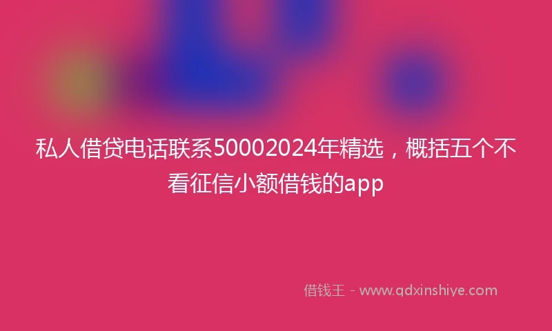 私人借贷电话联系50002024年精选，概括五个不看征信小额借钱的app