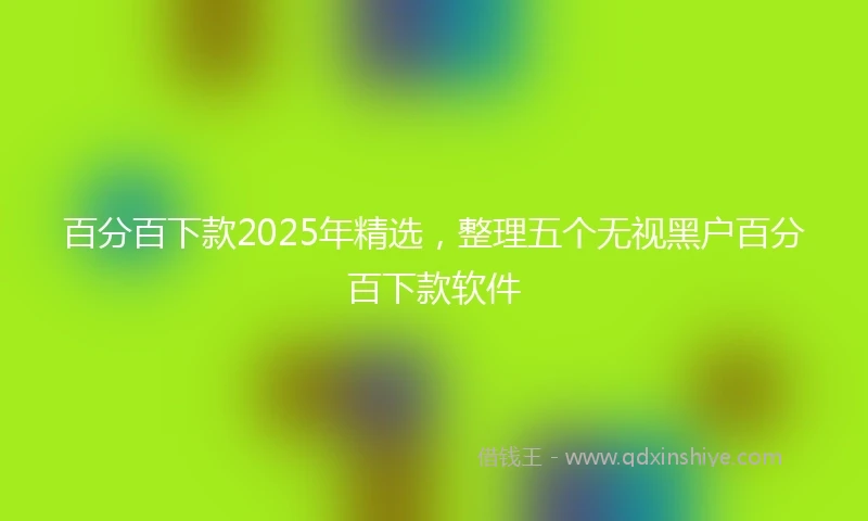 百分百下款2025年精选，整理五个无视黑户百分百下款软件