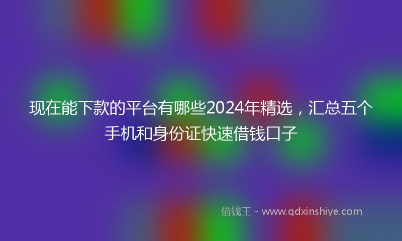 现在能下款的平台有哪些2024年精选，汇总五个手机和身份证快速借钱口子