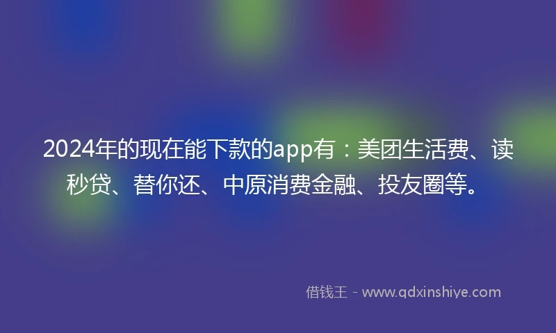 2024年的现在能下款的app有：美团生活费、读秒贷、替你还、中原消费金融、投友圈等。
