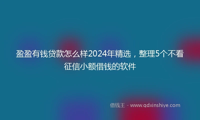 盈盈有钱贷款怎么样2024年精选，整理5个不看征信小额借钱的软件